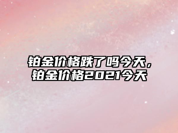 鉑金價(jià)格跌了嗎今天，鉑金價(jià)格2021今天