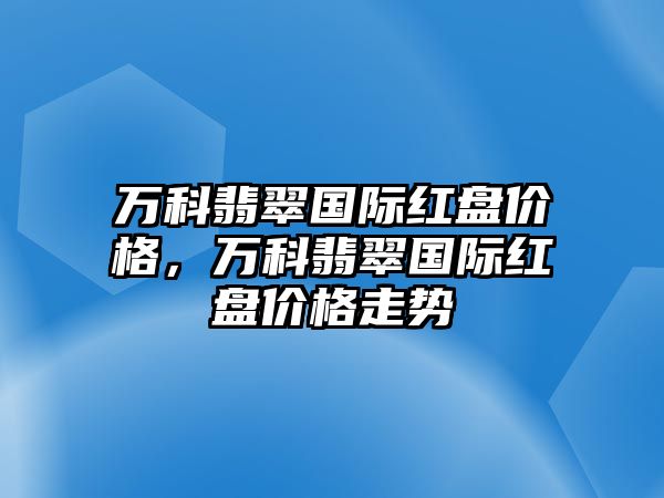 萬科翡翠國際紅盤價格，萬科翡翠國際紅盤價格走勢