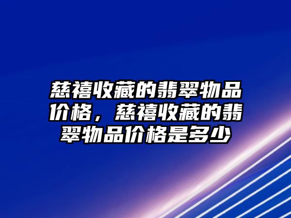 慈禧收藏的翡翠物品價格，慈禧收藏的翡翠物品價格是多少