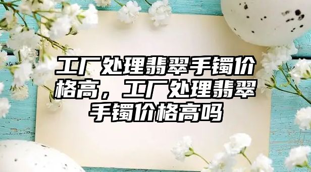 工廠處理翡翠手鐲價格高，工廠處理翡翠手鐲價格高嗎