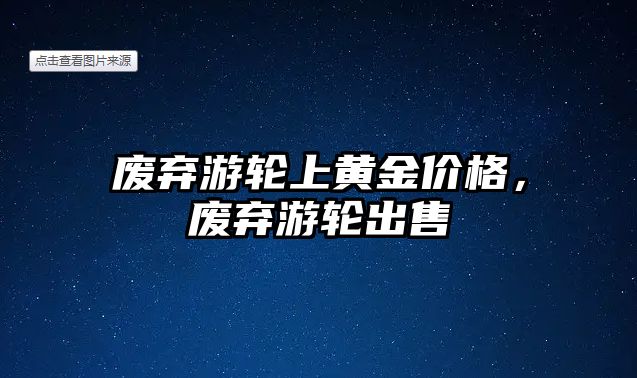 廢棄游輪上黃金價(jià)格，廢棄游輪出售