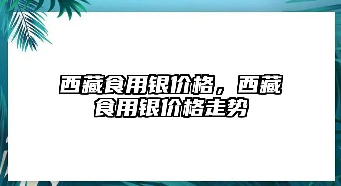 西藏食用銀價格，西藏食用銀價格走勢