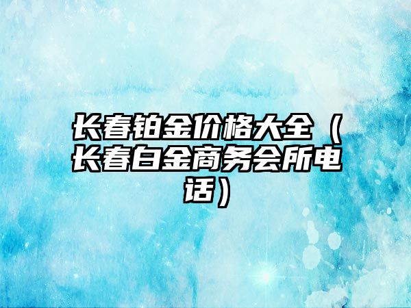 長春鉑金價格大全（長春白金商務會所電話）