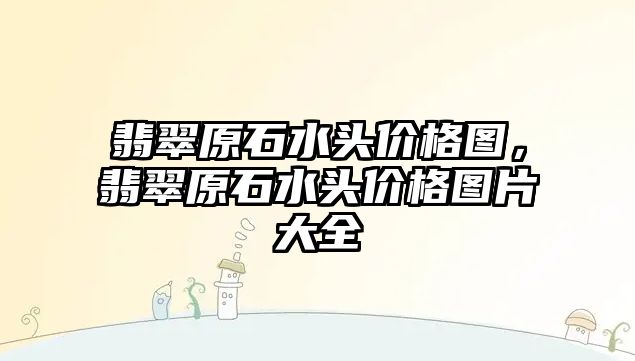 翡翠原石水頭價格圖，翡翠原石水頭價格圖片大全