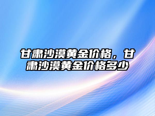 甘肅沙漠黃金價格，甘肅沙漠黃金價格多少