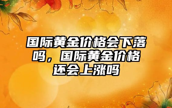 國際黃金價格會下落嗎，國際黃金價格還會上漲嗎