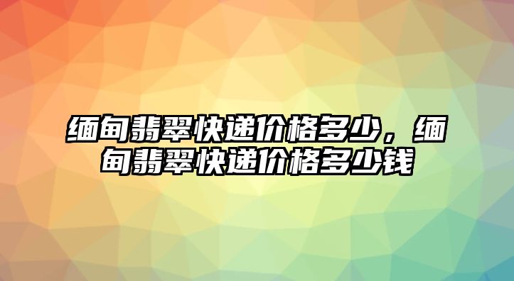 緬甸翡翠快遞價格多少，緬甸翡翠快遞價格多少錢