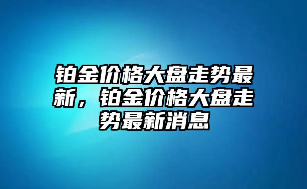 鉑金價格大盤走勢最新，鉑金價格大盤走勢最新消息