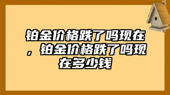 鉑金價(jià)格跌了嗎現(xiàn)在，鉑金價(jià)格跌了嗎現(xiàn)在多少錢