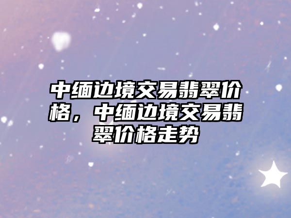 中緬邊境交易翡翠價格，中緬邊境交易翡翠價格走勢