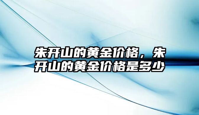 朱開山的黃金價(jià)格，朱開山的黃金價(jià)格是多少