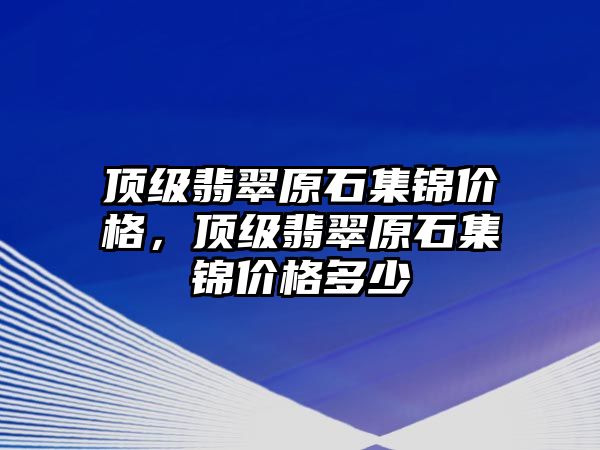 頂級翡翠原石集錦價格，頂級翡翠原石集錦價格多少