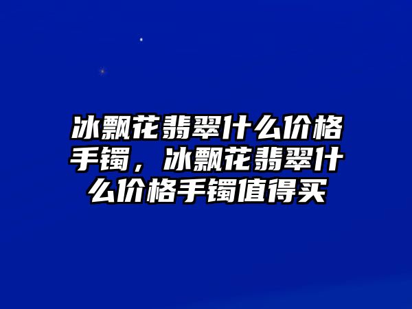 冰飄花翡翠什么價(jià)格手鐲，冰飄花翡翠什么價(jià)格手鐲值得買