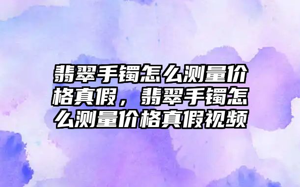 翡翠手鐲怎么測量價格真假，翡翠手鐲怎么測量價格真假視頻