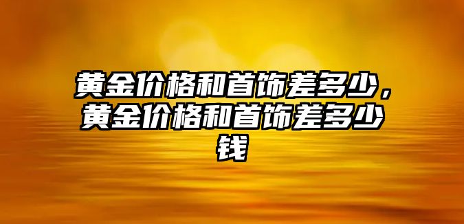 黃金價(jià)格和首飾差多少，黃金價(jià)格和首飾差多少錢(qián)