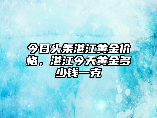 今日頭條湛江黃金價格，湛江今天黃金多少錢一克