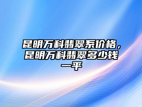 昆明萬科翡翠系價格，昆明萬科翡翠多少錢一平