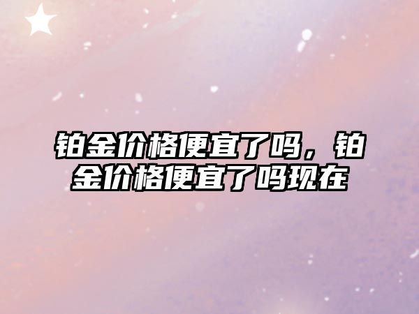 鉑金價格便宜了嗎，鉑金價格便宜了嗎現(xiàn)在