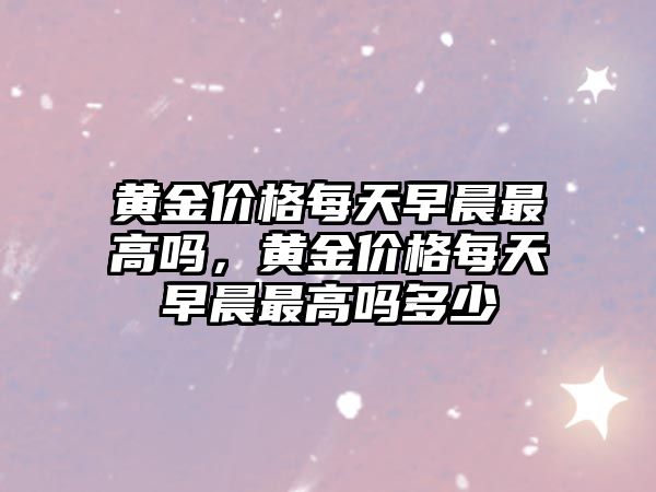 黃金價格每天早晨最高嗎，黃金價格每天早晨最高嗎多少