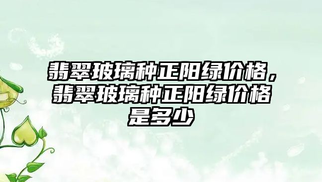 翡翠玻璃種正陽綠價格，翡翠玻璃種正陽綠價格是多少