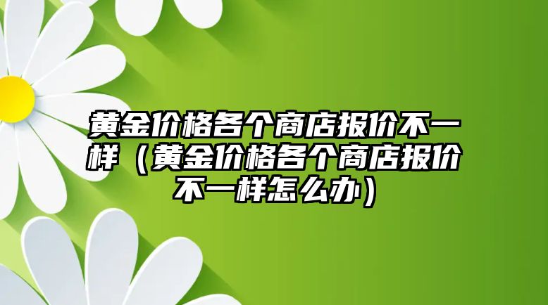 黃金價(jià)格各個(gè)商店報(bào)價(jià)不一樣（黃金價(jià)格各個(gè)商店報(bào)價(jià)不一樣怎么辦）