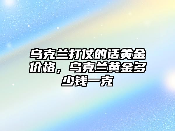 烏克蘭打仗的話黃金價(jià)格，烏克蘭黃金多少錢一克