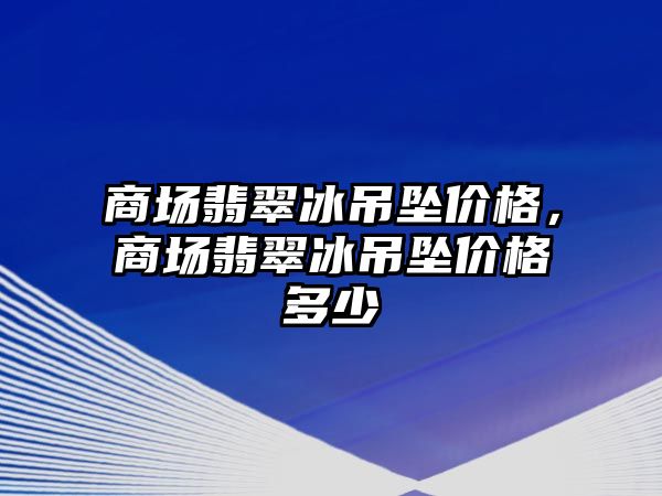 商場翡翠冰吊墜價格，商場翡翠冰吊墜價格多少