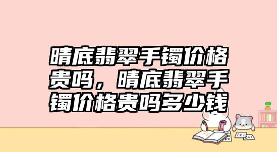 晴底翡翠手鐲價格貴嗎，晴底翡翠手鐲價格貴嗎多少錢