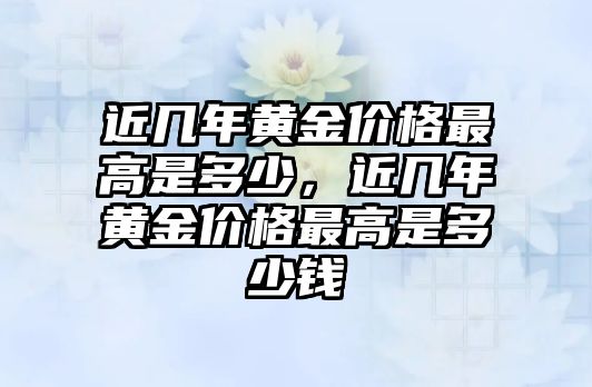 近幾年黃金價(jià)格最高是多少，近幾年黃金價(jià)格最高是多少錢(qián)