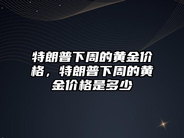 特朗普下周的黃金價格，特朗普下周的黃金價格是多少