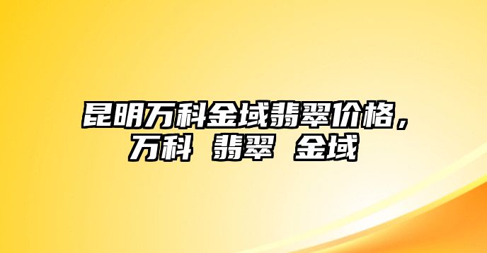 昆明萬科金域翡翠價格，萬科 翡翠 金域