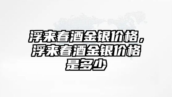 浮來春酒金銀價(jià)格，浮來春酒金銀價(jià)格是多少