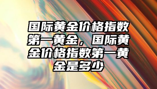 國際黃金價格指數(shù)第一黃金，國際黃金價格指數(shù)第一黃金是多少