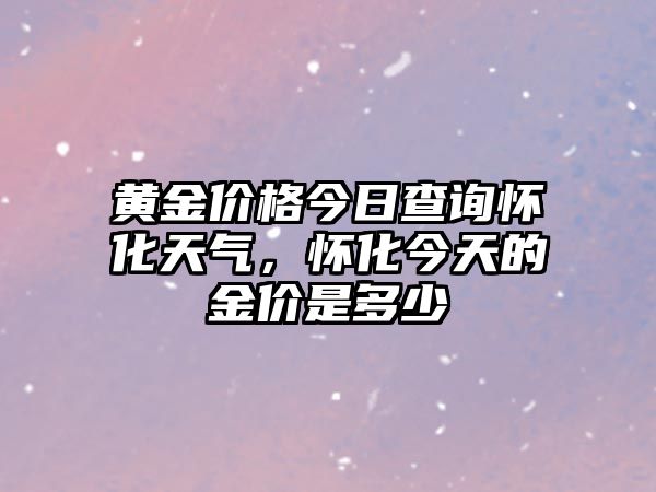 黃金價(jià)格今日查詢懷化天氣，懷化今天的金價(jià)是多少