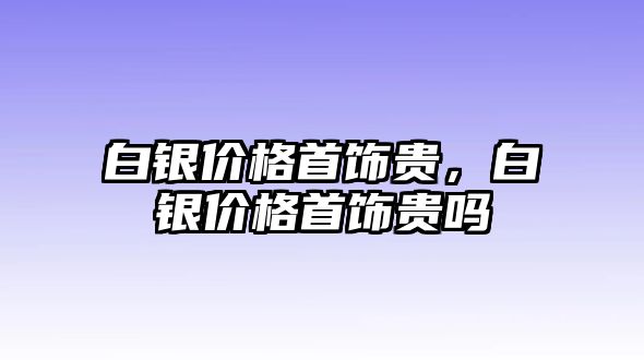 白銀價格首飾貴，白銀價格首飾貴嗎