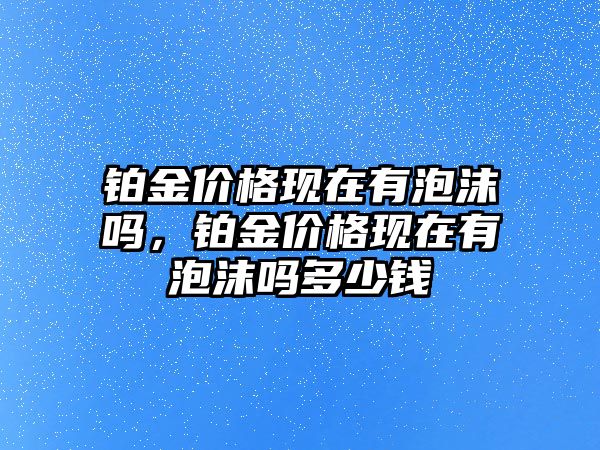 鉑金價格現(xiàn)在有泡沫嗎，鉑金價格現(xiàn)在有泡沫嗎多少錢