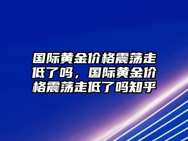 國(guó)際黃金價(jià)格震蕩走低了嗎，國(guó)際黃金價(jià)格震蕩走低了嗎知乎