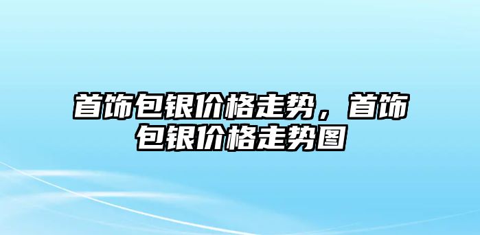 首飾包銀價(jià)格走勢(shì)，首飾包銀價(jià)格走勢(shì)圖