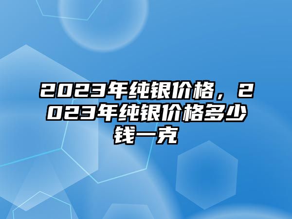 2023年純銀價(jià)格，2023年純銀價(jià)格多少錢一克