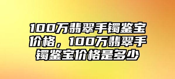 100萬翡翠手鐲鑒寶價格，100萬翡翠手鐲鑒寶價格是多少