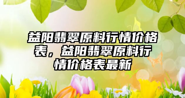 益陽翡翠原料行情價格表，益陽翡翠原料行情價格表最新