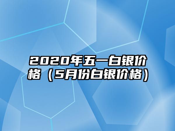 2020年五一白銀價(jià)格（5月份白銀價(jià)格）