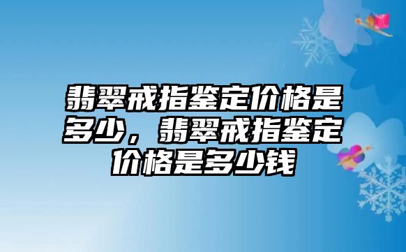 翡翠戒指鑒定價格是多少，翡翠戒指鑒定價格是多少錢