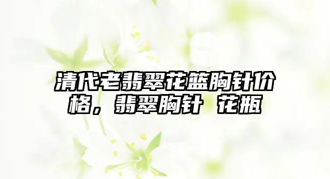 清代老翡翠花籃胸針價格，翡翠胸針 花瓶