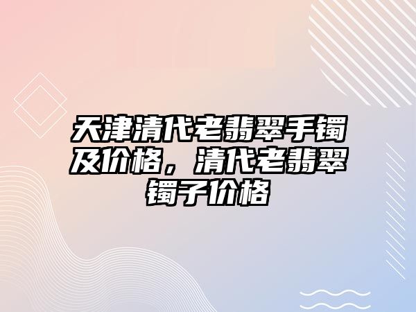 天津清代老翡翠手鐲及價(jià)格，清代老翡翠鐲子價(jià)格