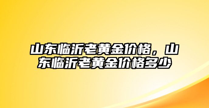 山東臨沂老黃金價格，山東臨沂老黃金價格多少