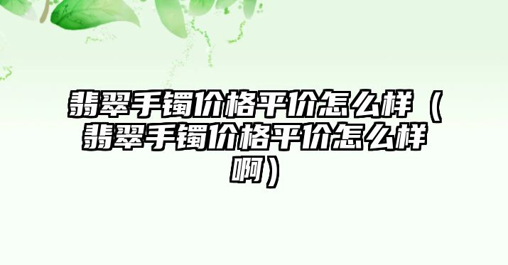 翡翠手鐲價格平價怎么樣（翡翠手鐲價格平價怎么樣?。? class=