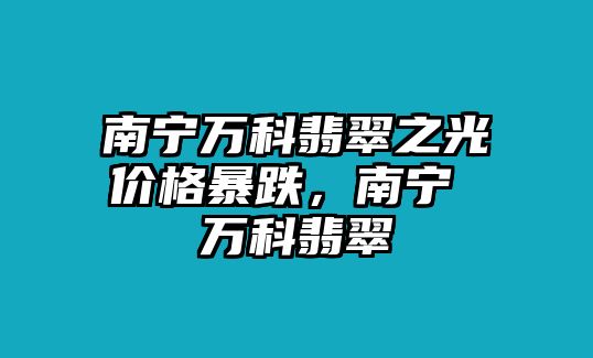 南寧萬科翡翠之光價格暴跌，南寧 萬科翡翠