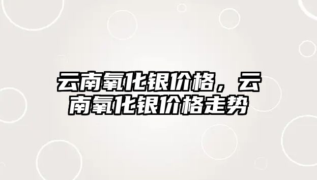 云南氧化銀價格，云南氧化銀價格走勢