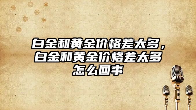 白金和黃金價格差太多，白金和黃金價格差太多怎么回事